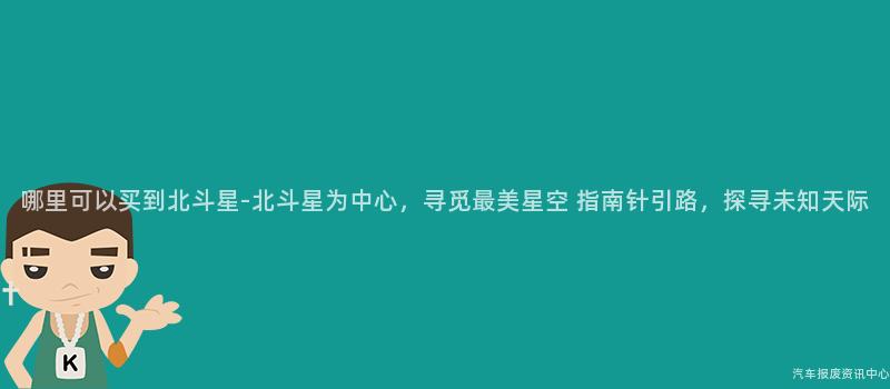 哪里可以买到北斗星-北斗星为中心，寻觅最美星空 指南针引路，探寻未知天际