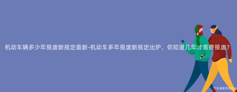 机动车辆多少年报废新规定最新-机动车多年报废新规定出炉，你知道几年才需要报废？