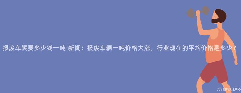 报废车辆要多少钱一吨-新闻：报废车辆一吨价格大涨，行业现在的平均价格是多少？