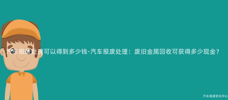 汽车报废处理可以得到多少钱-汽车报废处理：废旧金属回收可获得多少现金？