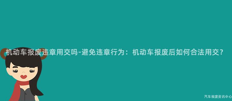 机动车报废违章用交吗-避免违章行为：机动车报废后如何合法用交？