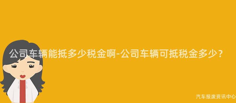 公司车辆能抵多少税金啊-公司车辆可抵税金多少？