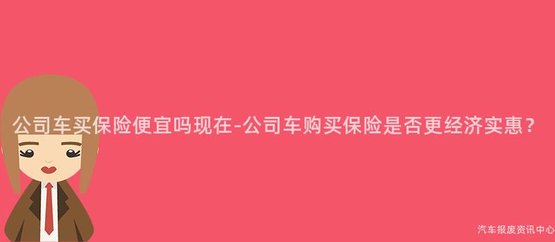 公司车买保险便宜吗现在-公司车购买保险是否更经济实惠？