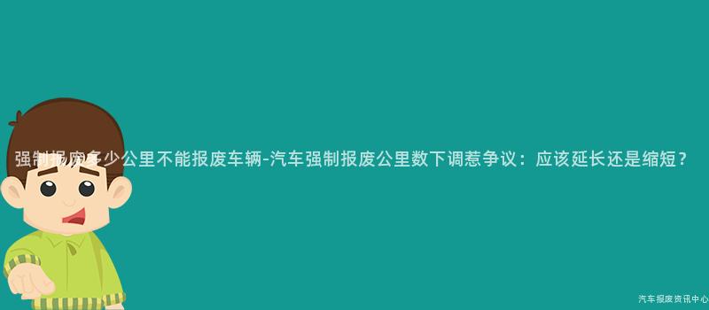 强制报废多少公里不能报废车辆-汽车强制报废公里数下调惹争议：应该延长还是缩短？