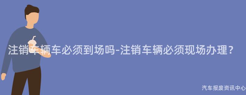注销车辆车必须到场吗-注销车辆必须现场办理？