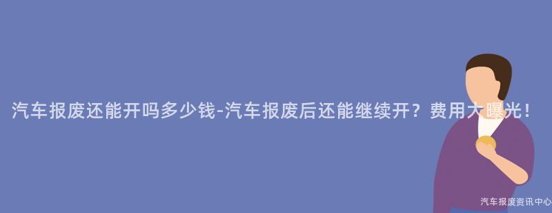 汽车报废还能开吗多少钱-汽车报废后还能继续开？费用大曝光！