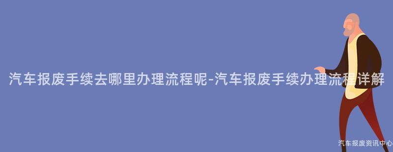 汽车报废手续去哪里办理流程呢-汽车报废手续办理流程详解