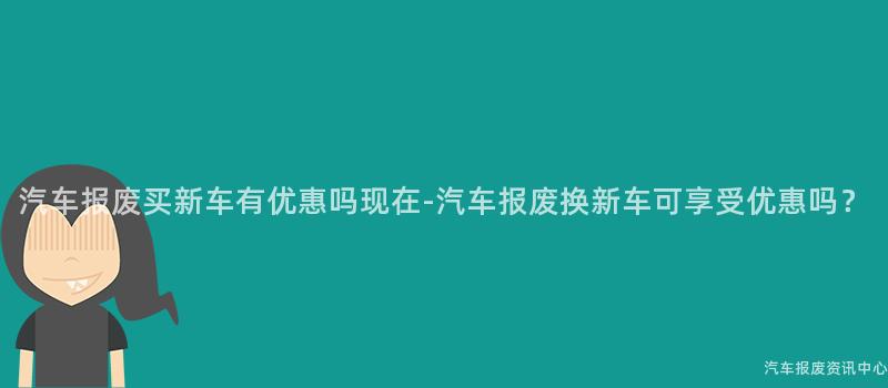 汽车报废买新车有优惠吗现在-汽车报废换新车可享受优惠吗？