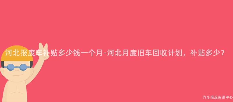 河北报废车补贴多少钱一个月-河北月度旧车回收计划，补贴多少？