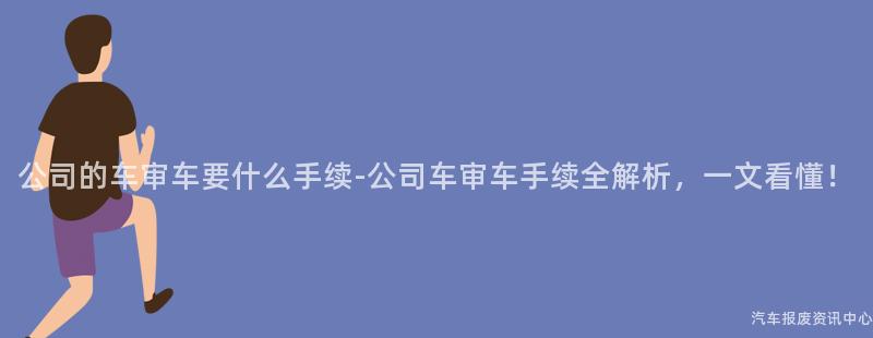 公司的车审车要什么手续-公司车审车手续全解析，一文看懂！