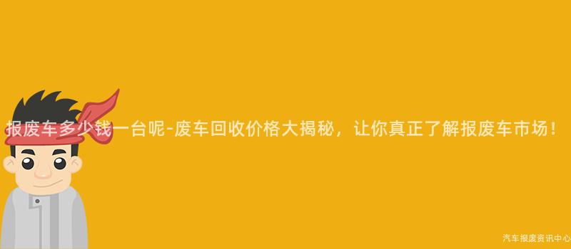 报废车多少钱一台呢-废车回收价格大揭秘，让你真正了解报废车市场！