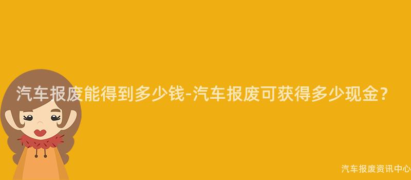汽车报废能得到多少钱-汽车报废可获得多少现金？
