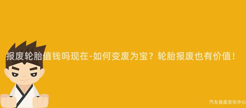 报废轮胎值钱吗现在-如何变废为宝？轮胎报废也有价值！