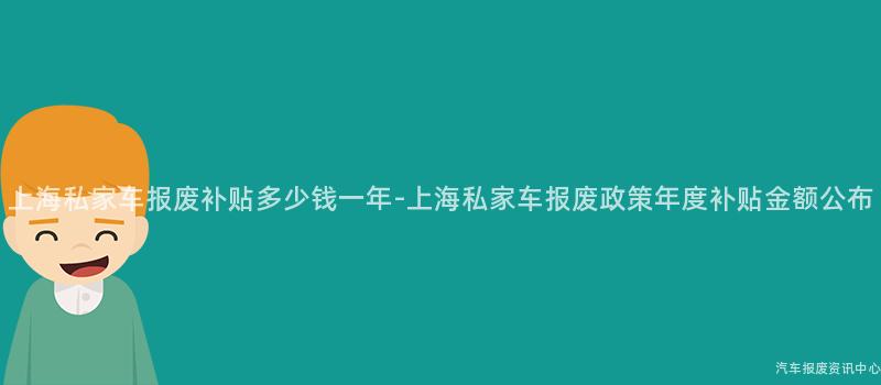 上海私家车报废补贴多少钱一年-上海私家车报废政策年度补贴金额公布