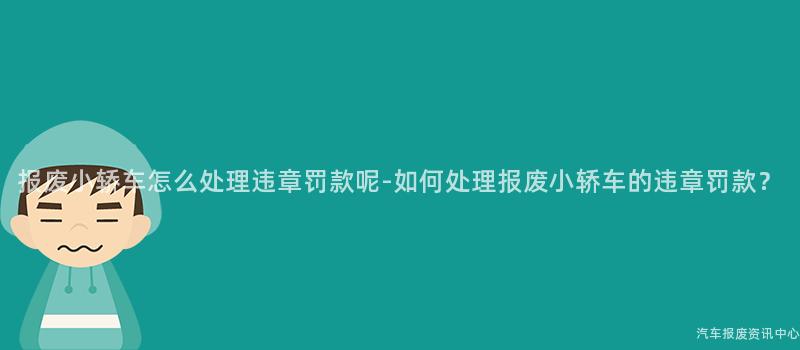 报废小轿车怎么处理违章罚款呢-如何处理报废小轿车的违章罚款？