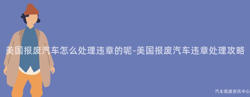美国报废汽车怎么处理违章的呢-美国报废汽车违章处理攻略