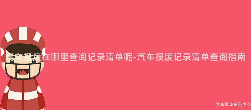 汽车报废在哪里查询记录清单呢-汽车报废记录清单查询指南