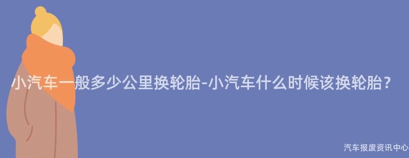 小汽车一般多少公里换轮胎-小汽车什么时候该换轮胎？