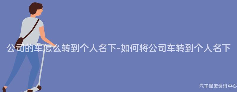 公司的车怎么转到个人名下-如何将公司车转到个人名下
