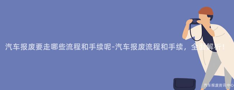 汽车报废要走哪些流程和手续呢-汽车报废流程和手续，全面解析！