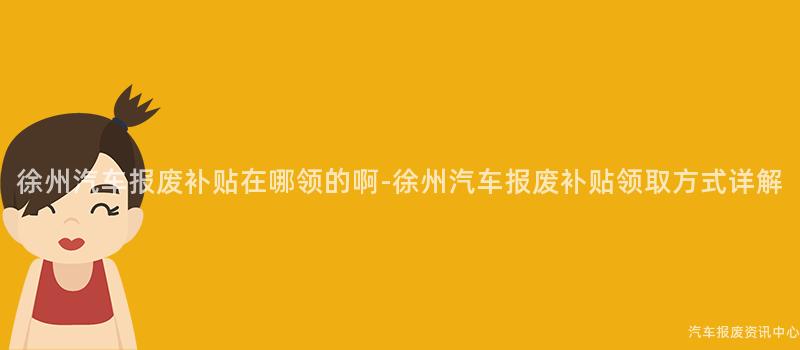 徐州汽车报废补贴在哪领的啊-徐州汽车报废补贴领取方式详解