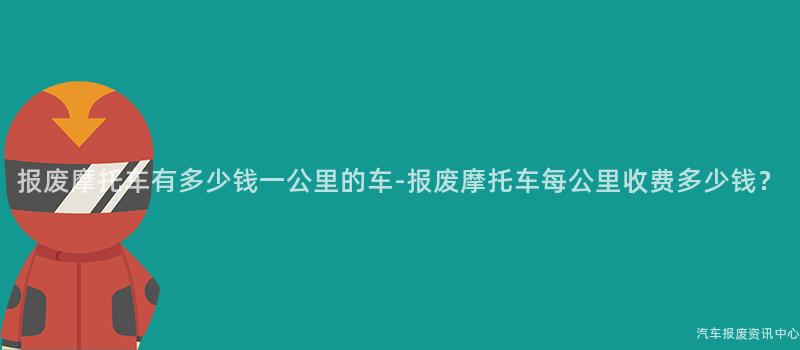 报废摩托车有多少钱一公里的车-报废摩托车每公里收费多少钱？