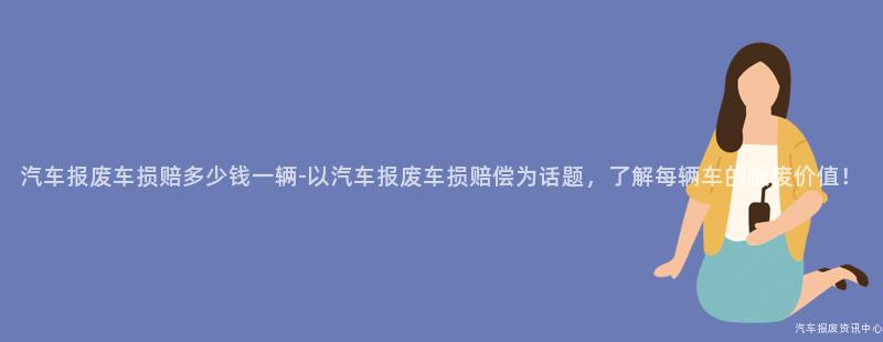 汽车报废车损赔多少钱一辆-以汽车报废车损赔偿为话题，了解每辆车的报废价值！
