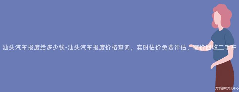 汕头汽车报废给多少钱-汕头汽车报废价格查询，实时估价免费评估，高价回收二手车