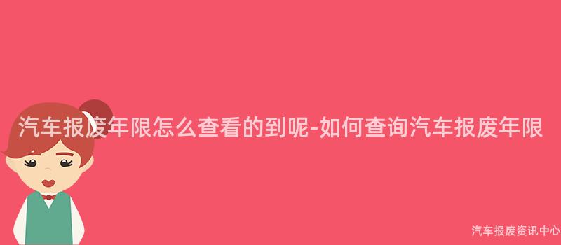 汽车报废年限怎么查看的到呢-如何查询汽车报废年限