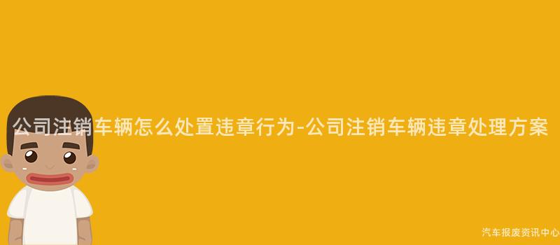 公司注销车辆怎么处置违章行为-公司注销车辆违章处理方案