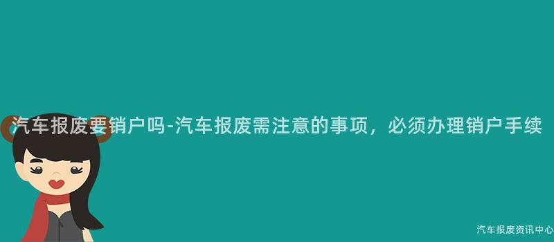 汽车报废要销户吗-汽车报废需注意的事项，必须办理销户手续