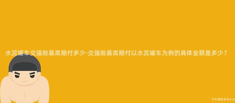 水泥罐车交强险最高赔付多少-交强险最高赔付以水泥罐车为例的具体金额是多少？