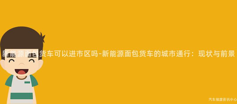 新能源面包货车可以进市区吗-新能源面包货车的城市通行：现状与前景