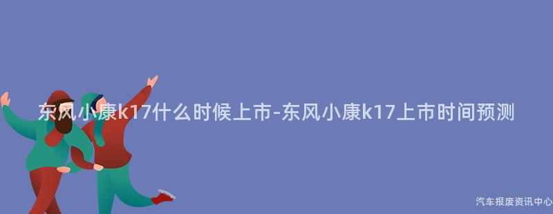 东风小康k17什么时候上市-东风小康k17上市时间预测
