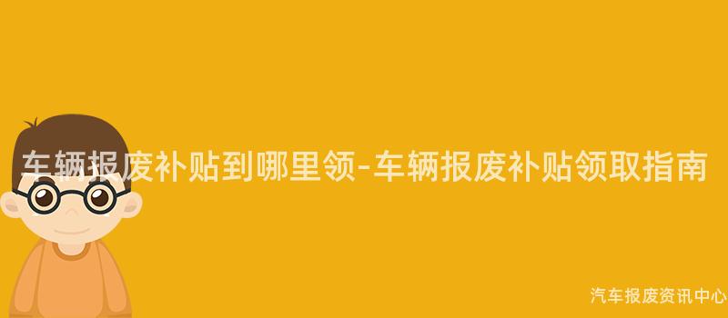 车辆报废补贴到哪里领-车辆报废补贴领取指南
