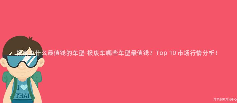 报废车什么最值钱的车型-报废车哪些车型最值钱？Top 10 市场行情分析！