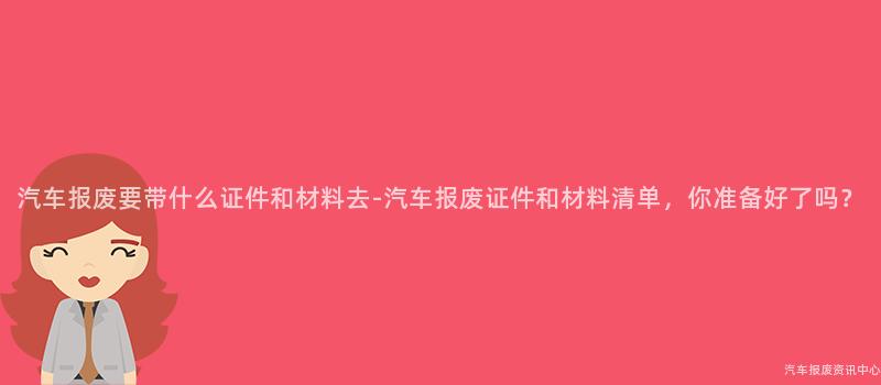 汽车报废要带什么证件和材料去-汽车报废证件和材料清单，你准备好了吗？