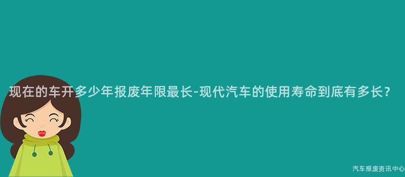 现在的车开多少年报废年限最长-现代汽车的使用寿命到底有多长？