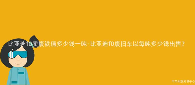 比亚迪f0卖废铁值多少钱一吨-比亚迪f0废旧车以每吨多少钱出售？