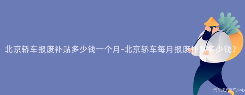 北京轿车报废补贴多少钱一个月-北京轿车每月报废补贴多少钱？