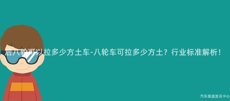 后八轮可以拉多少方土车-八轮车可拉多少方土？行业标准解析！