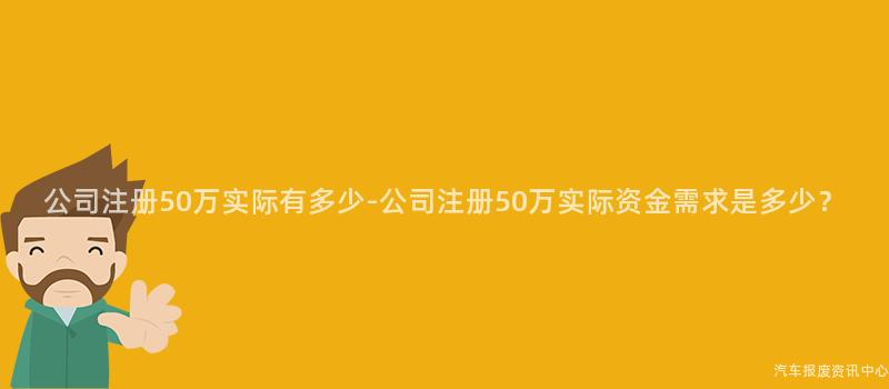 公司注册50万实际有多少-公司注册50万实际资金需求是多少？