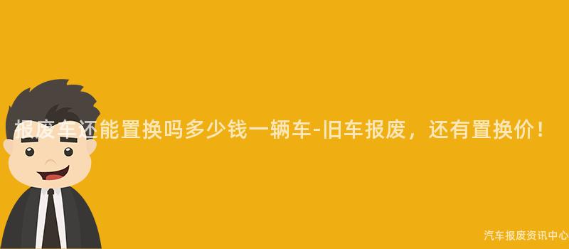 报废车还能置换吗多少钱一辆车-旧车报废，还有置换价！
