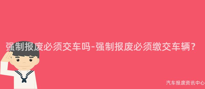 强制报废必须交车吗-强制报废必须缴交车辆？