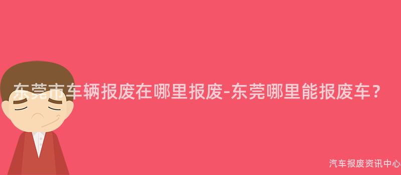 东莞市车辆报废在哪里报废-东莞哪里能报废车？