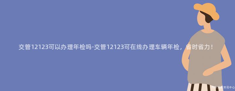 交管12123可以办理年检吗-交管12123可在线办理车辆年检，省时省力！