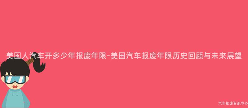 美国人汽车开多少年报废年限-美国汽车报废年限历史回顾与未来展望