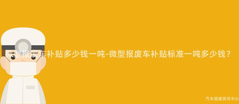 微型报废车补贴多少钱一吨-微型报废车补贴标准一吨多少钱？