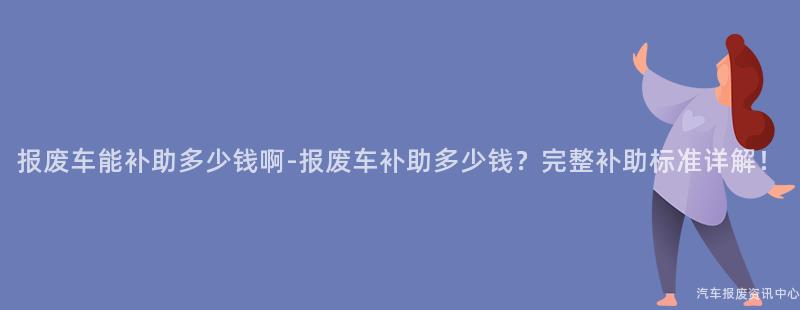 报废车能补助多少钱啊-报废车补助多少钱？完整补助标准详解！