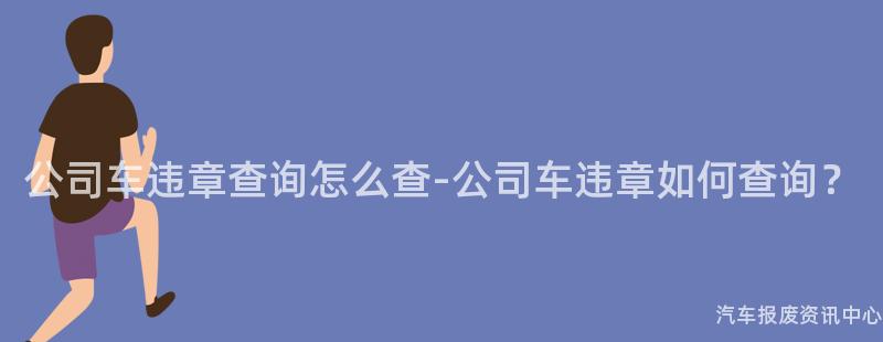 公司车违章查询怎么查-公司车违章如何查询？